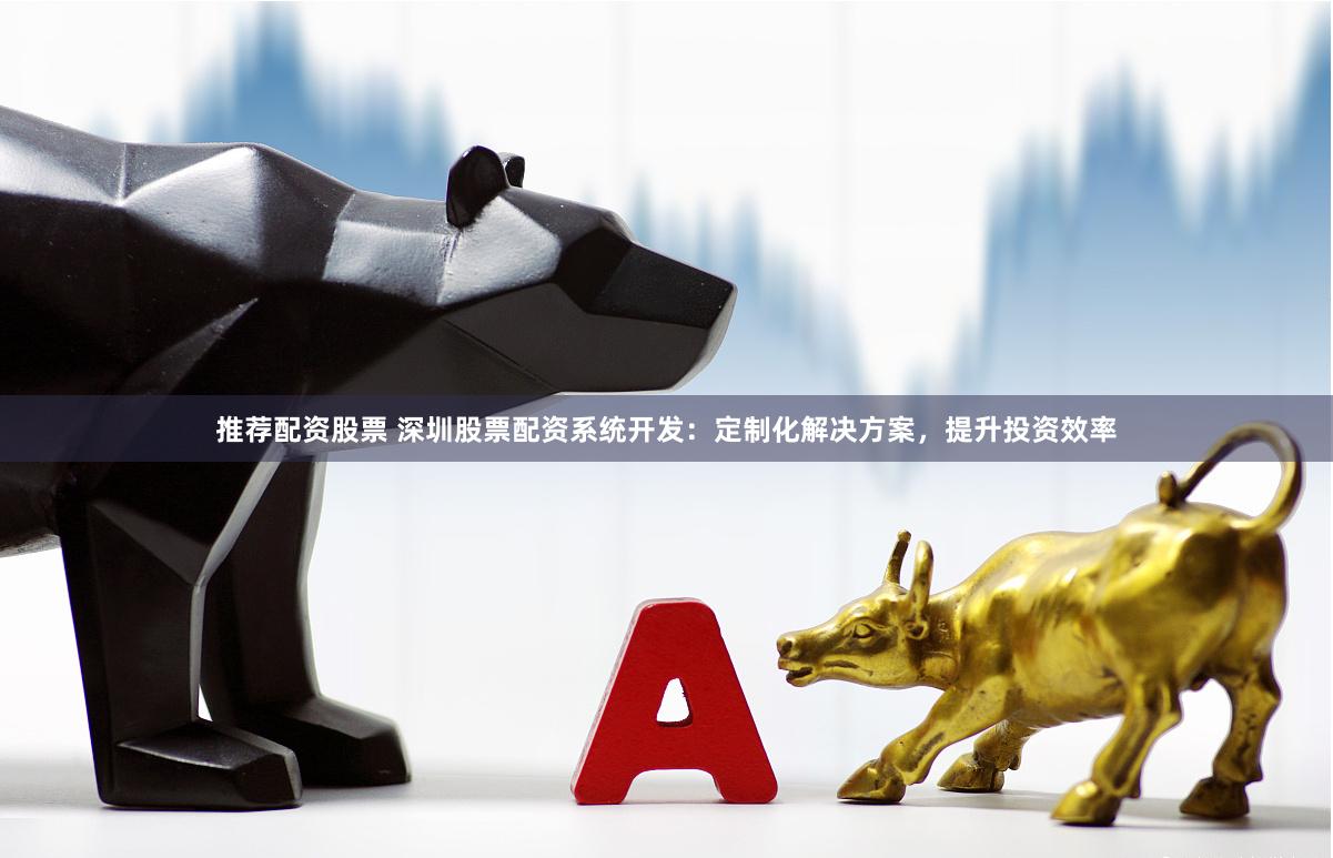 推荐配资股票 深圳股票配资系统开发：定制化解决方案，提升投资效率