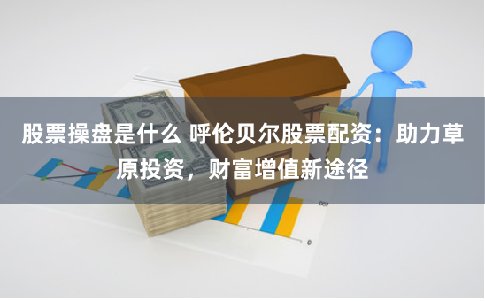 股票操盘是什么 呼伦贝尔股票配资：助力草原投资，财富增值新途径
