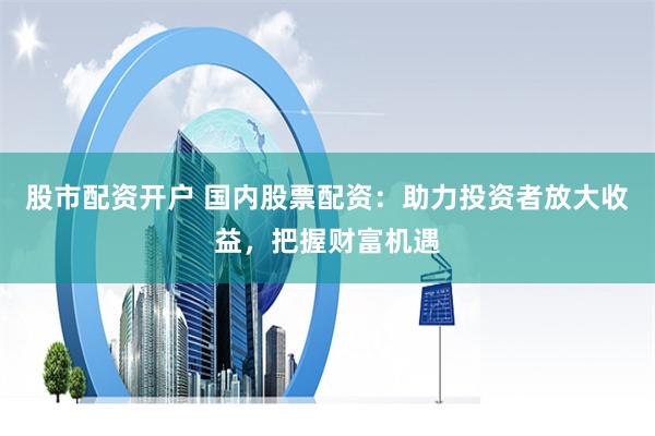 股市配资开户 国内股票配资：助力投资者放大收益，把握财富机遇