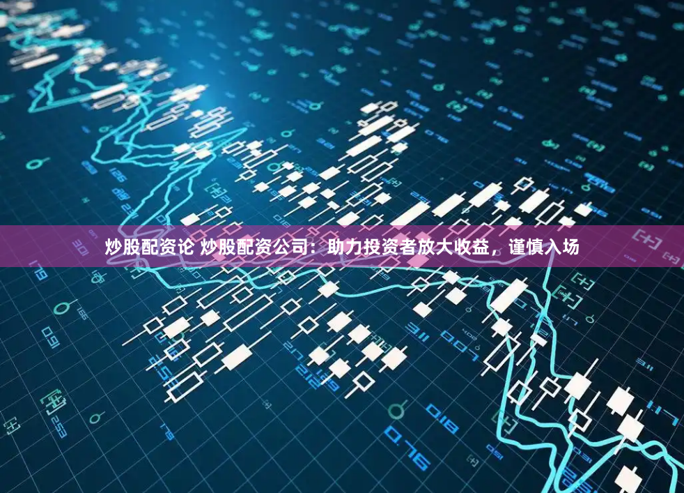 炒股配资论 炒股配资公司：助力投资者放大收益，谨慎入场