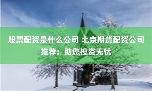 股票配资是什么公司 北京期货配资公司推荐：助您投资无忧