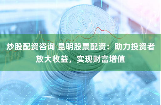 炒股配资咨询 昆明股票配资：助力投资者放大收益，实现财富增值