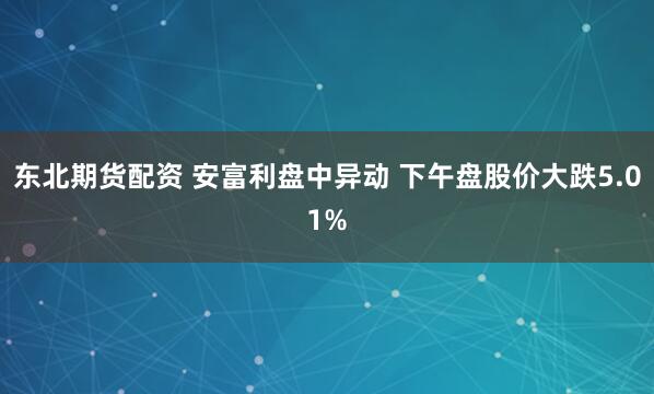 东北期货配资 安富利盘中异动 下午盘股价大跌5.01%
