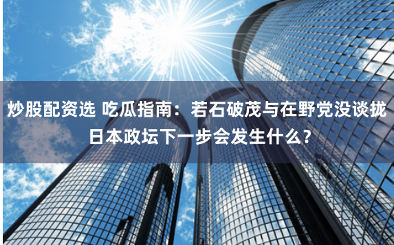 炒股配资选 吃瓜指南：若石破茂与在野党没谈拢 日本政坛下一步会发生什么？