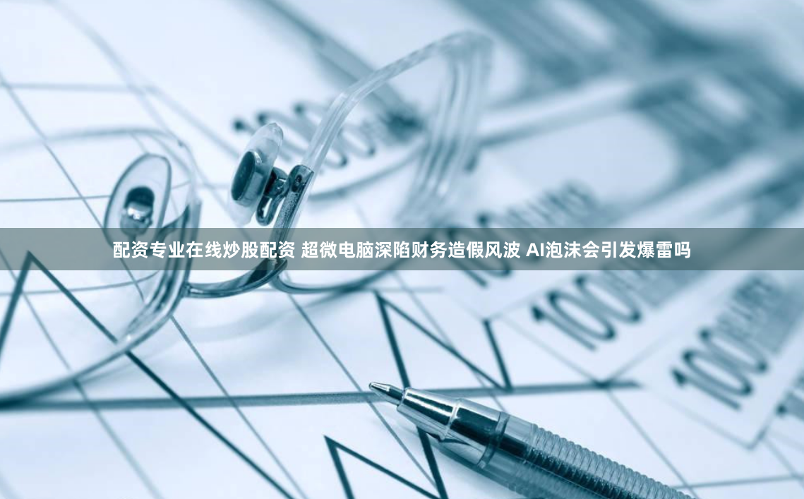 配资专业在线炒股配资 超微电脑深陷财务造假风波 AI泡沫会引发爆雷吗