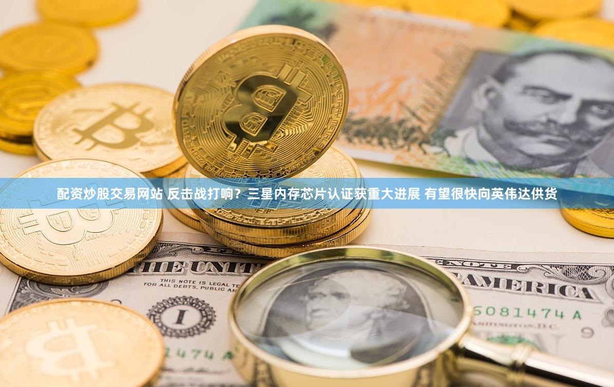配资炒股交易网站 反击战打响？三星内存芯片认证获重大进展 有望很快向英伟达供货