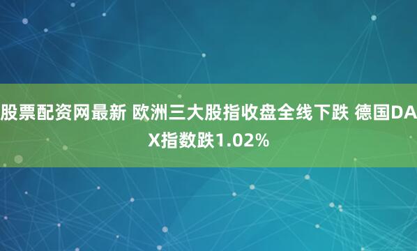 股票配资网最新 欧洲三大股指收盘全线下跌 德国DAX指数跌1.02%