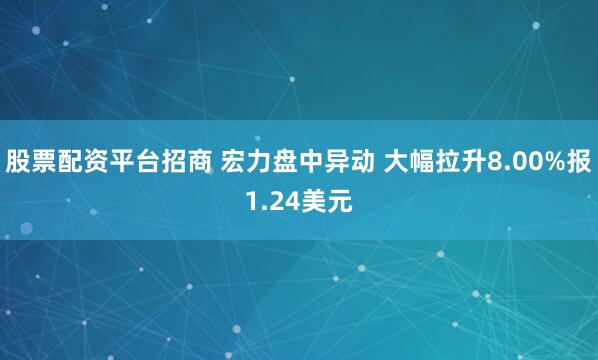 股票配资平台招商 宏力盘中异动 大幅拉升8.00%报1.24美元