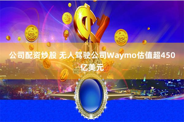 公司配资炒股 无人驾驶公司Waymo估值超450亿美元