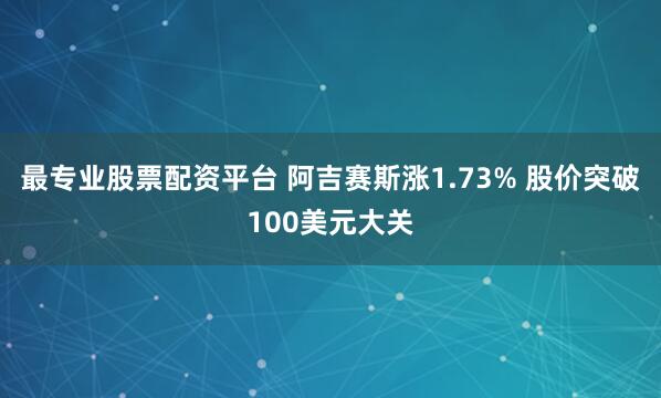 最专业股票配资平台 阿吉赛斯涨1.73% 股价突破100美元大关