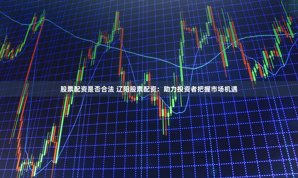 股票配资是否合法 辽阳股票配资：助力投资者把握市场机遇
