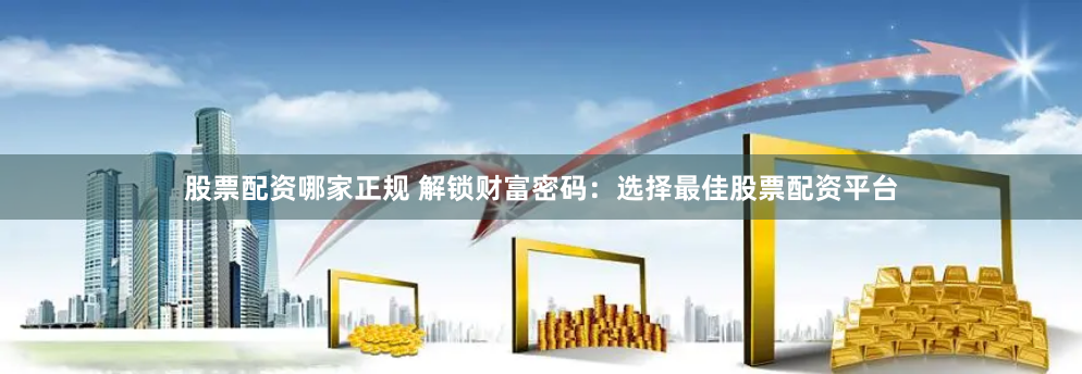 股票配资哪家正规 解锁财富密码：选择最佳股票配资平台