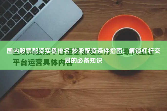 国内股票配资实盘排名 炒股配资条件指南：解锁杠杆交易的必备知识