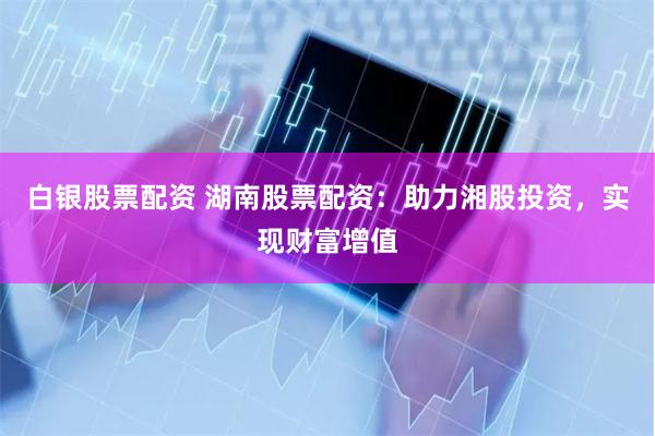 白银股票配资 湖南股票配资：助力湘股投资，实现财富增值