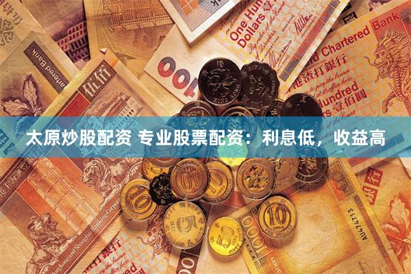 太原炒股配资 专业股票配资：利息低，收益高