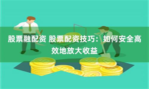 股票融配资 股票配资技巧：如何安全高效地放大收益