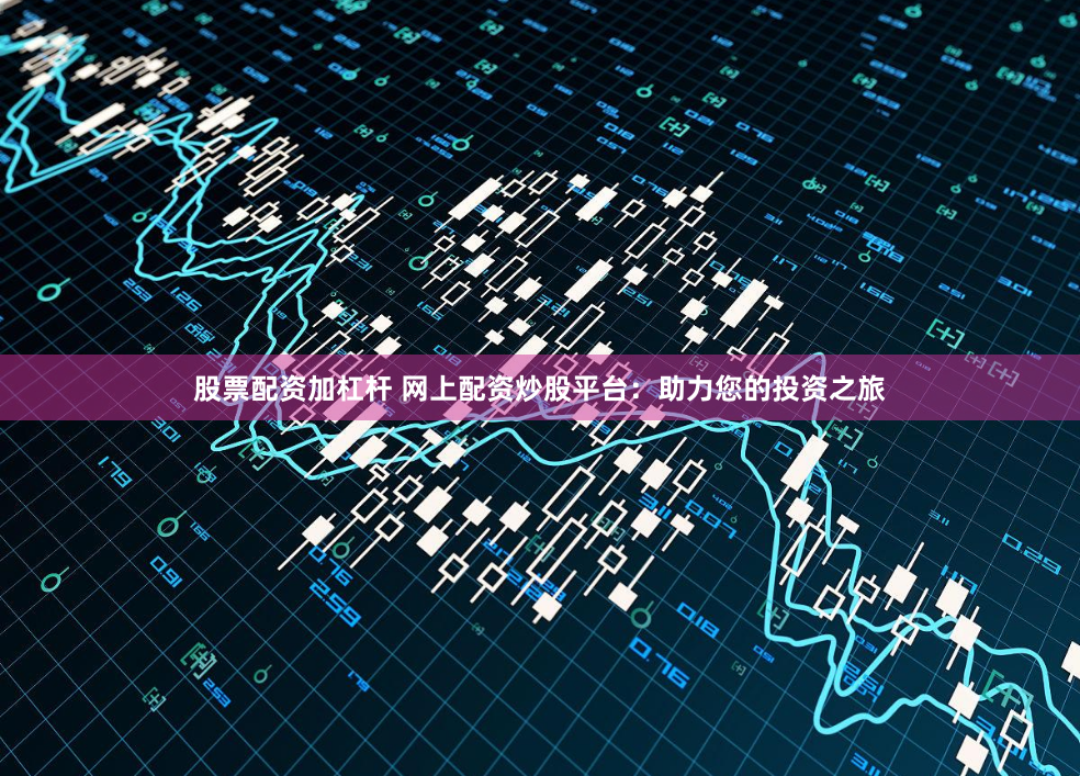 股票配资加杠杆 网上配资炒股平台：助力您的投资之旅