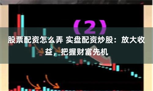 股票配资怎么弄 实盘配资炒股：放大收益，把握财富先机