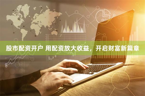 股市配资开户 用配资放大收益，开启财富新篇章