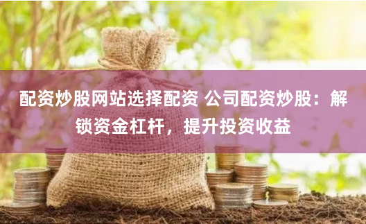 配资炒股网站选择配资 公司配资炒股:解锁资金杠杆,提升投资收益