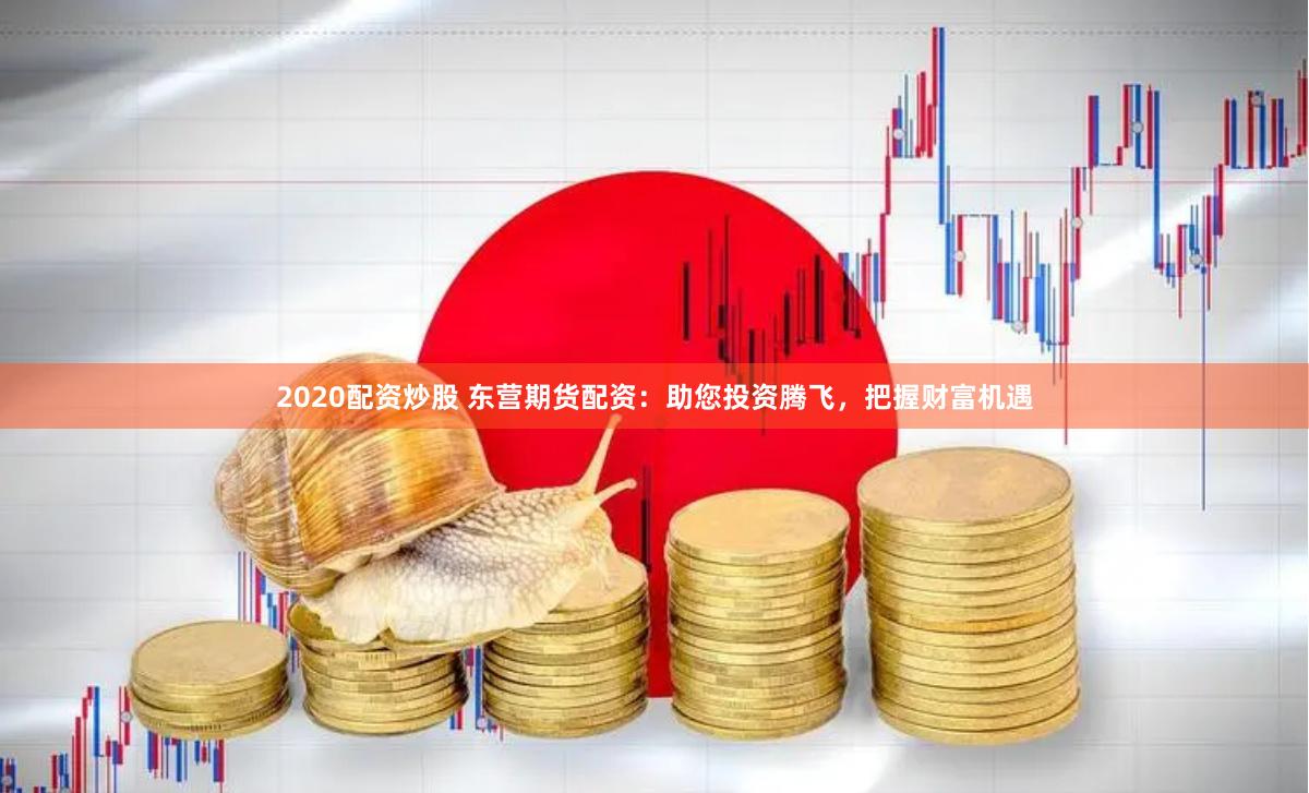 2020配资炒股 东营期货配资:助您投资腾飞,把握财富机遇